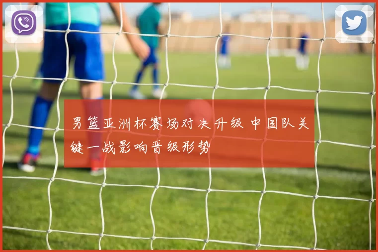 男篮亚洲杯赛场对决升级 中国队关键一战影响晋级形势