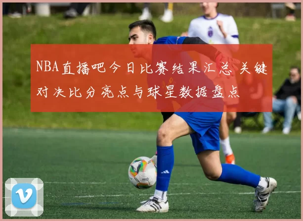 NBA直播吧今日比赛结果汇总 关键对决比分亮点与球星数据盘点