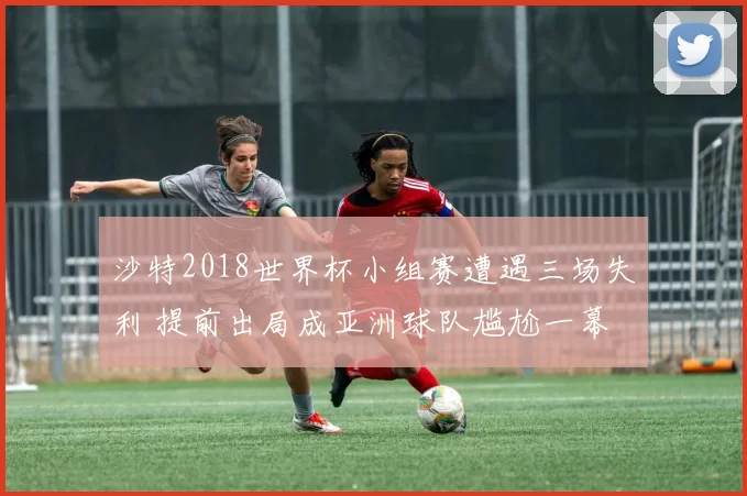 沙特2018世界杯小组赛遭遇三场失利 提前出局成亚洲球队尴尬一幕