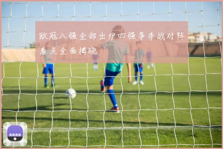 欧冠八强全部出炉四强争夺战对阵看点全面揭晓