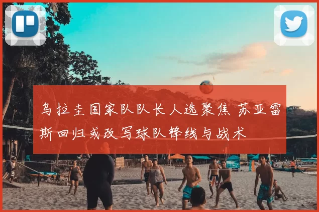 乌拉圭国家队队长人选聚焦 苏亚雷斯回归或改写球队锋线与战术