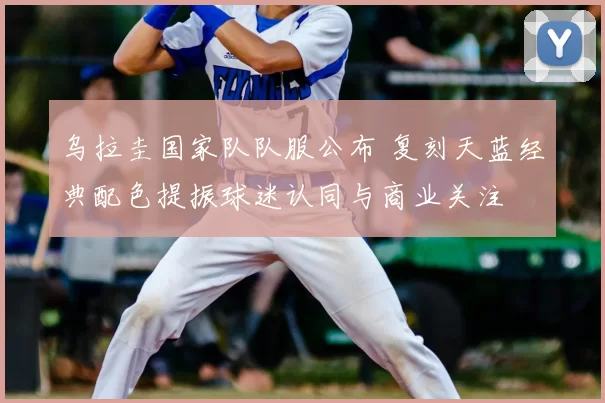 乌拉圭国家队队服公布 复刻天蓝经典配色提振球迷认同与商业关注