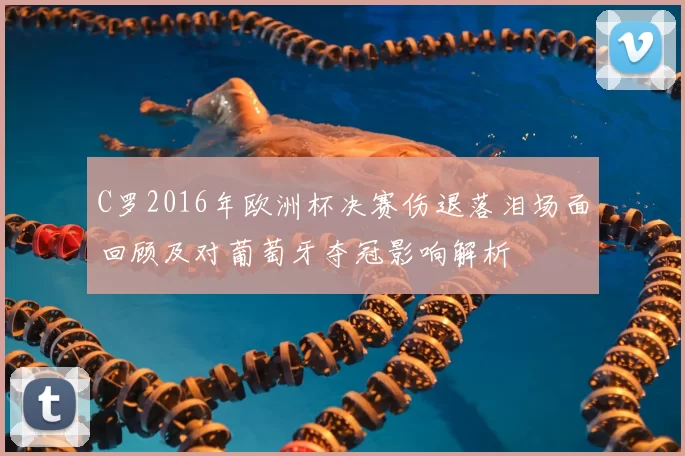 C罗2016年欧洲杯决赛伤退落泪场面回顾及对葡萄牙夺冠影响解析