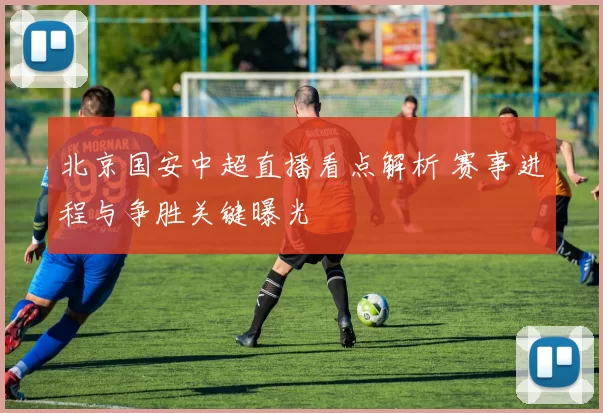 北京国安中超直播看点解析 赛事进程与争胜关键曝光