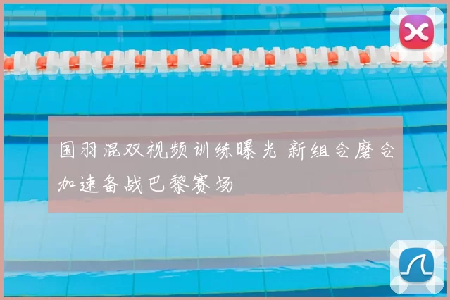 国羽混双视频训练曝光 新组合磨合加速备战巴黎赛场