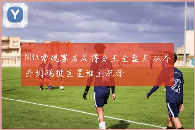 NBA常规赛历届得分王全盘点 从乔丹到现役巨星谁主沉浮