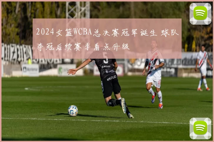 2024女篮WCBA总决赛冠军诞生 球队夺冠后续赛季看点升级