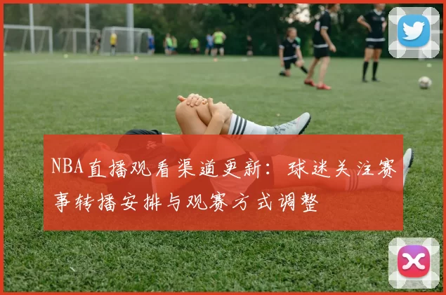 NBA直播观看渠道更新：球迷关注赛事转播安排与观赛方式调整