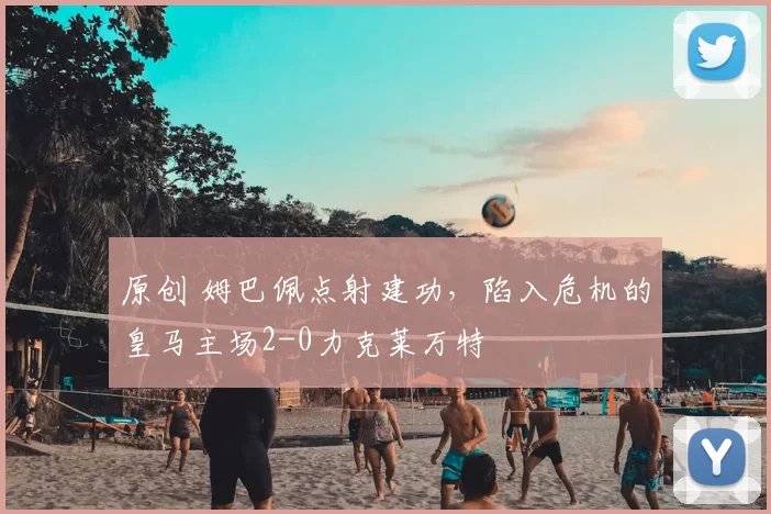 原创 姆巴佩点射建功，陷入危机的皇马主场2-0力克莱万特